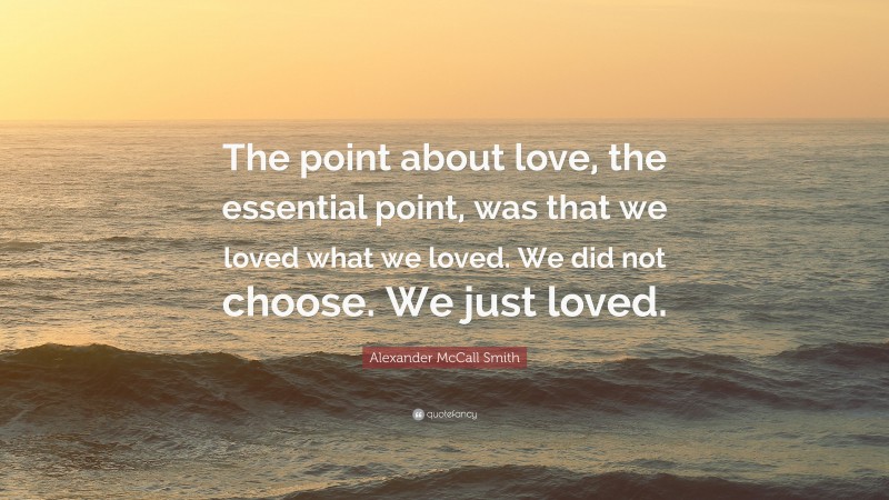 Alexander McCall Smith Quote: “The point about love, the essential point, was that we loved what we loved. We did not choose. We just loved.”