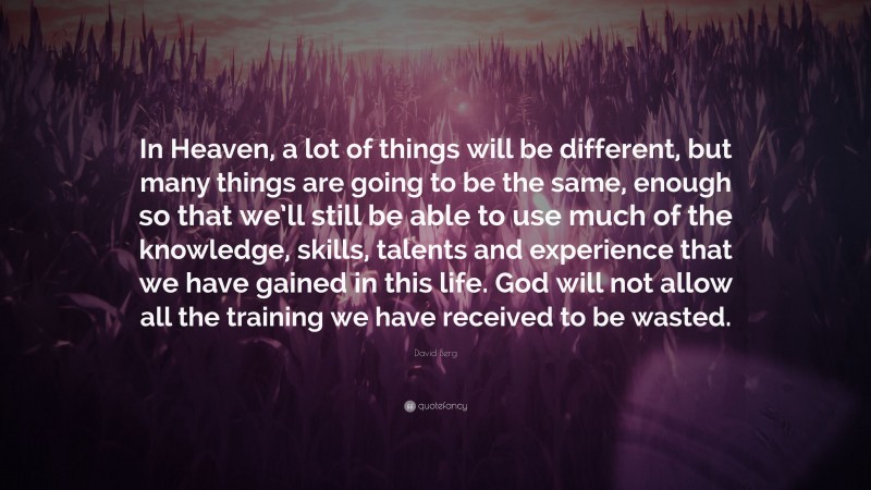 David Berg Quote: “In Heaven, a lot of things will be different, but many things are going to be the same, enough so that we’ll still be able to use much of the knowledge, skills, talents and experience that we have gained in this life. God will not allow all the training we have received to be wasted.”