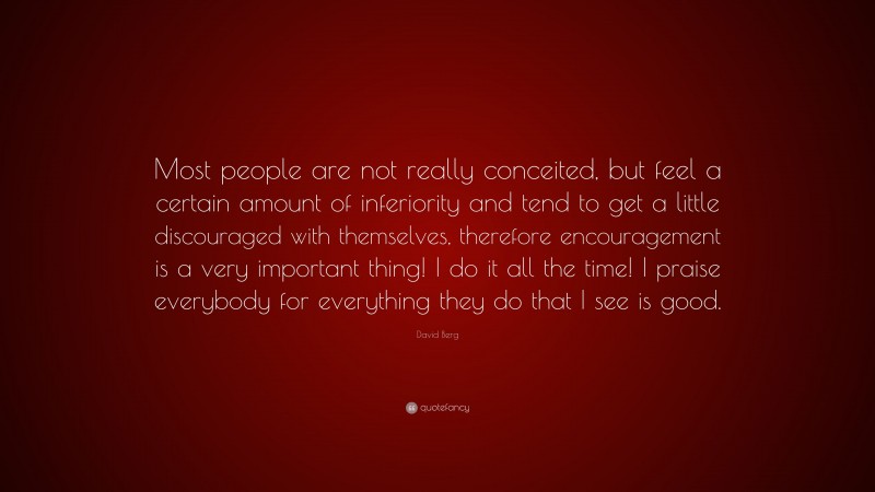 David Berg Quote: “Most people are not really conceited, but feel a certain amount of inferiority and tend to get a little discouraged with themselves, therefore encouragement is a very important thing! I do it all the time! I praise everybody for everything they do that I see is good.”