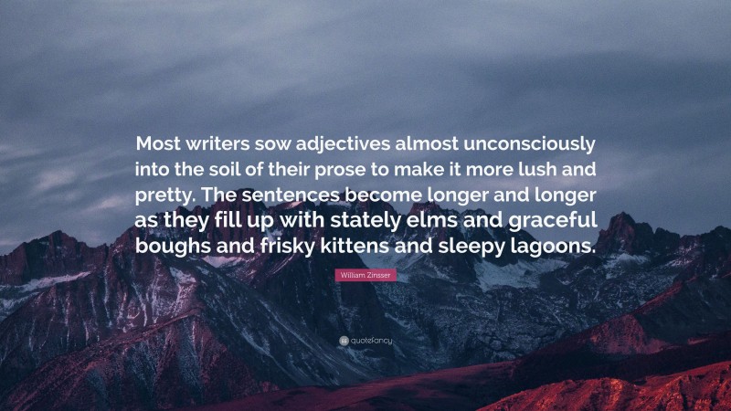 William Zinsser Quote: “Most writers sow adjectives almost unconsciously into the soil of their prose to make it more lush and pretty. The sentences become longer and longer as they fill up with stately elms and graceful boughs and frisky kittens and sleepy lagoons.”