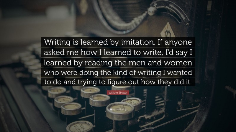 William Zinsser Quote: “Writing is learned by imitation. If anyone asked me how I learned to write, I’d say I learned by reading the men and women who were doing the kind of writing I wanted to do and trying to figure out how they did it.”