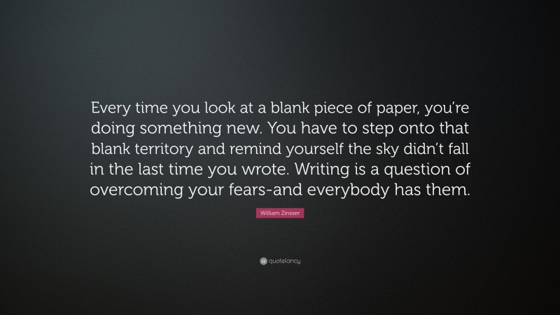 William Zinsser Quote: “Every time you look at a blank piece of paper, you’re doing something new. You have to step onto that blank territory and remind yourself the sky didn’t fall in the last time you wrote. Writing is a question of overcoming your fears-and everybody has them.”