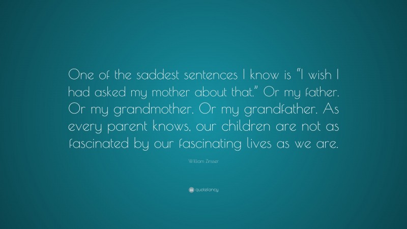 William Zinsser Quote: “One of the saddest sentences I know is “I wish I had asked my mother about that.” Or my father. Or my grandmother. Or my grandfather. As every parent knows, our children are not as fascinated by our fascinating lives as we are.”