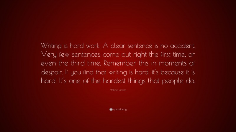 William Zinsser Quote: “Writing is hard work. A clear sentence is no accident. Very few sentences come out right the first time, or even the third time. Remember this in moments of despair. If you find that writing is hard, it’s because it is hard. It’s one of the hardest things that people do.”