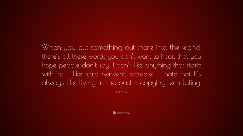 Jack White Quote: “When you put something out there into the world, there’s all these words you don’t want to hear, that you hope people don’t say. I don’t like anything that starts with ‘re’ – like retro, reinvent, recreate – I hate that. It’s always like living in the past – copying, emulating.”