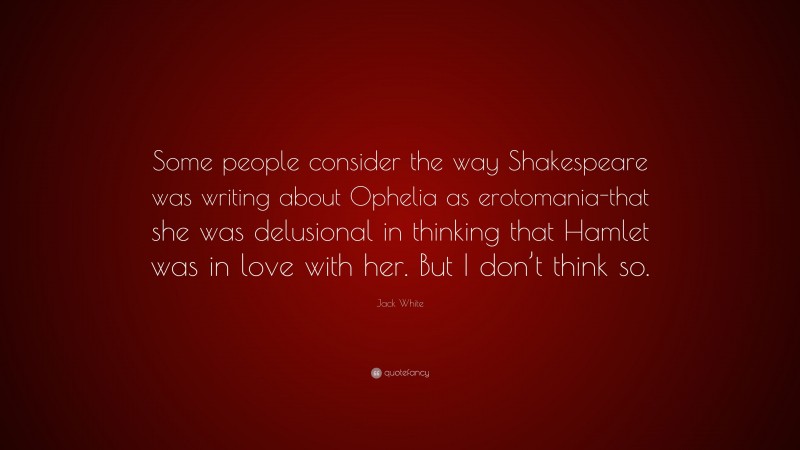 Jack White Quote: “Some people consider the way Shakespeare was writing about Ophelia as erotomania-that she was delusional in thinking that Hamlet was in love with her. But I don’t think so.”
