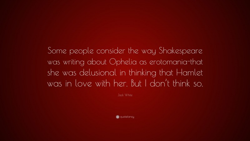 Jack White Quote: “Some people consider the way Shakespeare was writing about Ophelia as erotomania-that she was delusional in thinking that Hamlet was in love with her. But I don’t think so.”