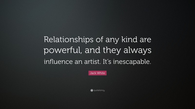 Jack White Quote: “Relationships of any kind are powerful, and they always influence an artist. It’s inescapable.”