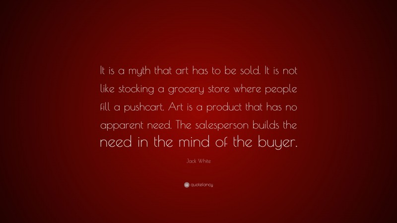 Jack White Quote: “It is a myth that art has to be sold. It is not like stocking a grocery store where people fill a pushcart. Art is a product that has no apparent need. The salesperson builds the need in the mind of the buyer.”