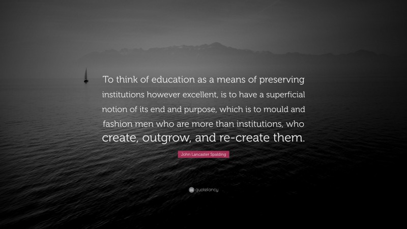 John Lancaster Spalding Quote: “To think of education as a means of preserving institutions however excellent, is to have a superficial notion of its end and purpose, which is to mould and fashion men who are more than institutions, who create, outgrow, and re-create them.”