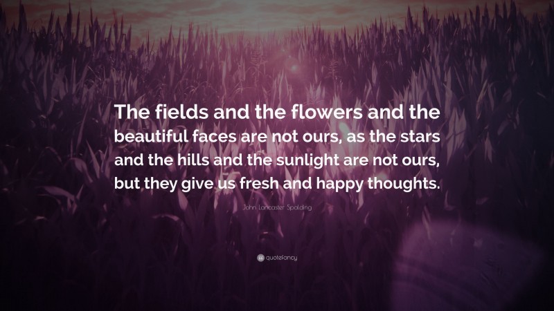John Lancaster Spalding Quote: “The fields and the flowers and the beautiful faces are not ours, as the stars and the hills and the sunlight are not ours, but they give us fresh and happy thoughts.”
