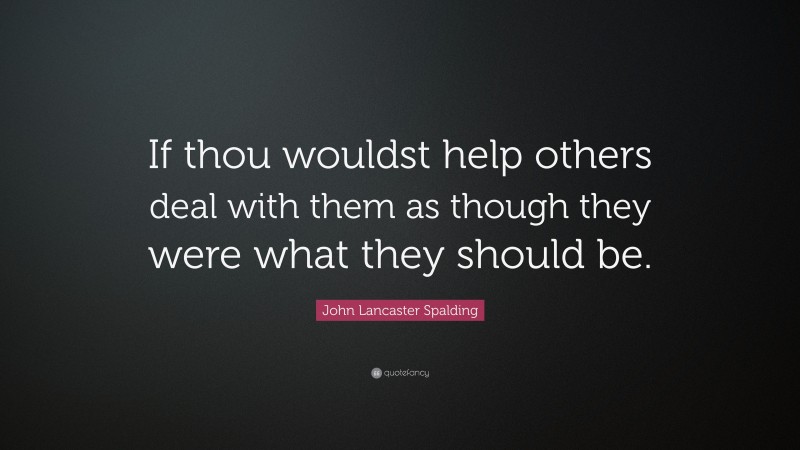 John Lancaster Spalding Quote: “If thou wouldst help others deal with them as though they were what they should be.”