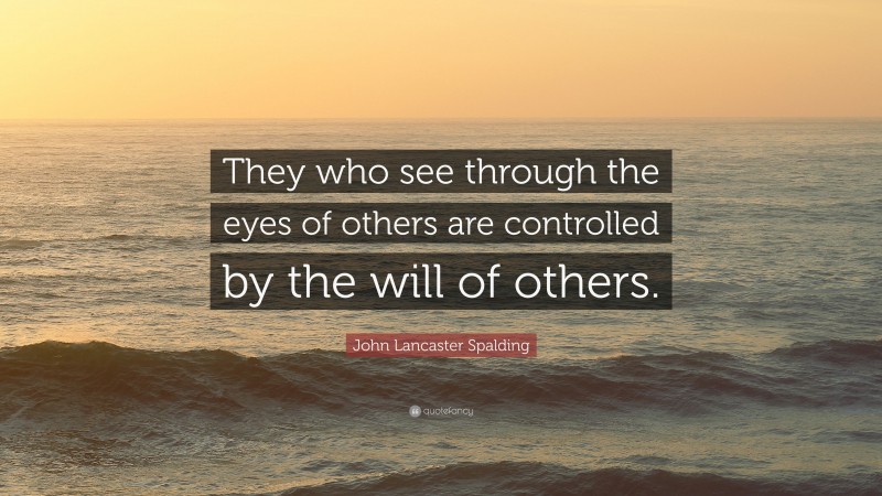 John Lancaster Spalding Quote: “They who see through the eyes of others are controlled by the will of others.”