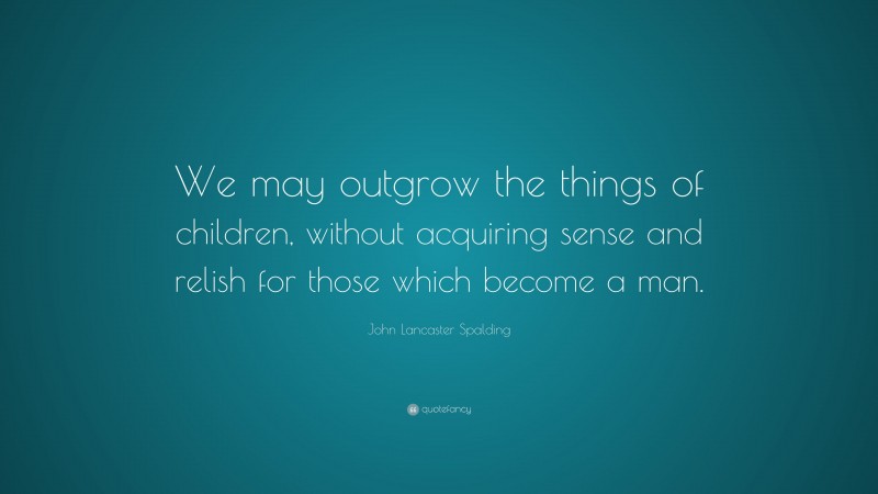 John Lancaster Spalding Quote: “We may outgrow the things of children, without acquiring sense and relish for those which become a man.”