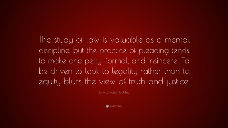 John Lancaster Spalding Quote: “The study of law is valuable as a mental discipline, but the practice of pleading tends to make one petty, formal, and insincere. To be driven to look to legality rather than to equity blurs the view of truth and justice.”