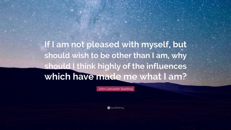 John Lancaster Spalding Quote: “If I am not pleased with myself, but should wish to be other than I am, why should I think highly of the influences which have made me what I am?”