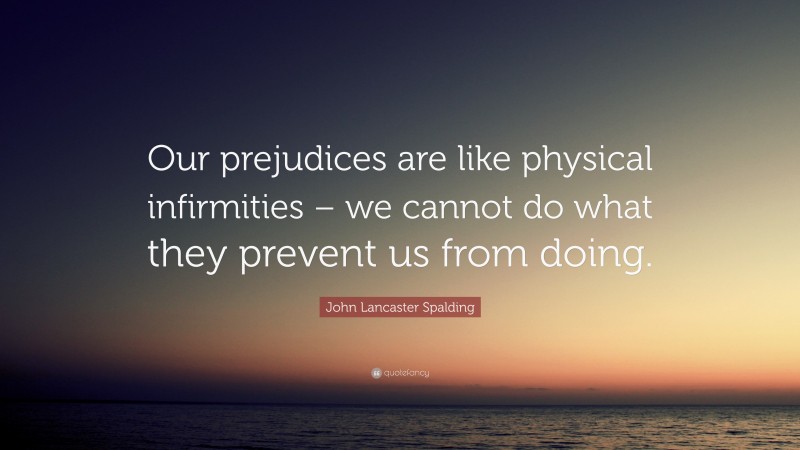 John Lancaster Spalding Quote: “Our prejudices are like physical infirmities – we cannot do what they prevent us from doing.”