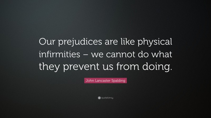 John Lancaster Spalding Quote: “Our prejudices are like physical infirmities – we cannot do what they prevent us from doing.”