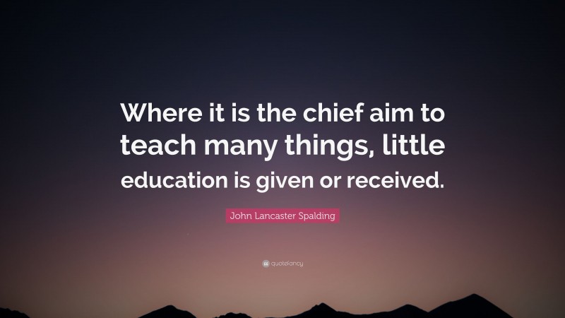 John Lancaster Spalding Quote: “Where it is the chief aim to teach many things, little education is given or received.”