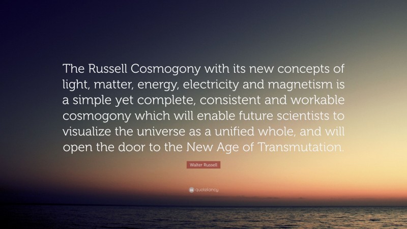 Walter Russell Quote: “The Russell Cosmogony with its new concepts of light, matter, energy, electricity and magnetism is a simple yet complete, consistent and workable cosmogony which will enable future scientists to visualize the universe as a unified whole, and will open the door to the New Age of Transmutation.”