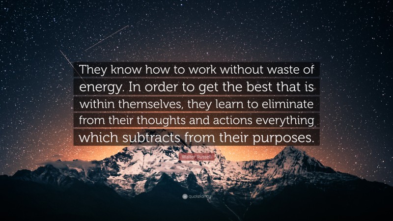 Walter Russell Quote: “They know how to work without waste of energy. In order to get the best that is within themselves, they learn to eliminate from their thoughts and actions everything which subtracts from their purposes.”