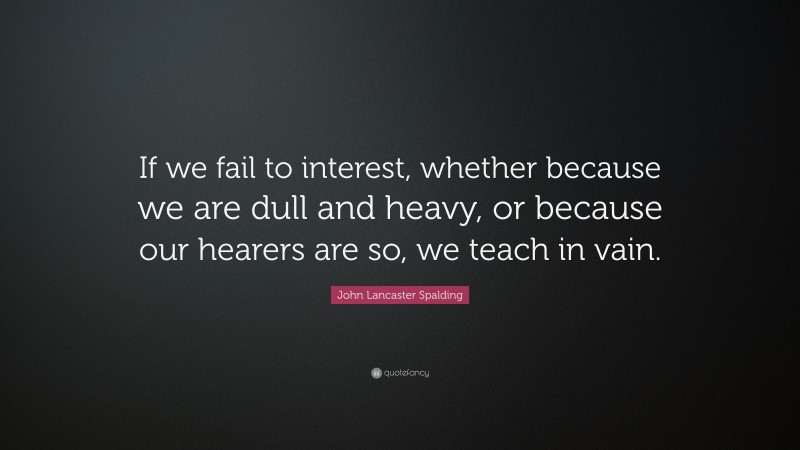 John Lancaster Spalding Quote: “If we fail to interest, whether because we are dull and heavy, or because our hearers are so, we teach in vain.”