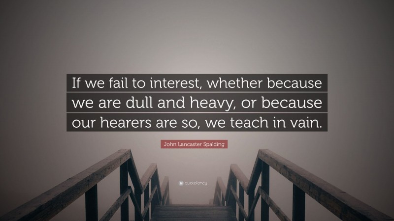 John Lancaster Spalding Quote: “If we fail to interest, whether because we are dull and heavy, or because our hearers are so, we teach in vain.”