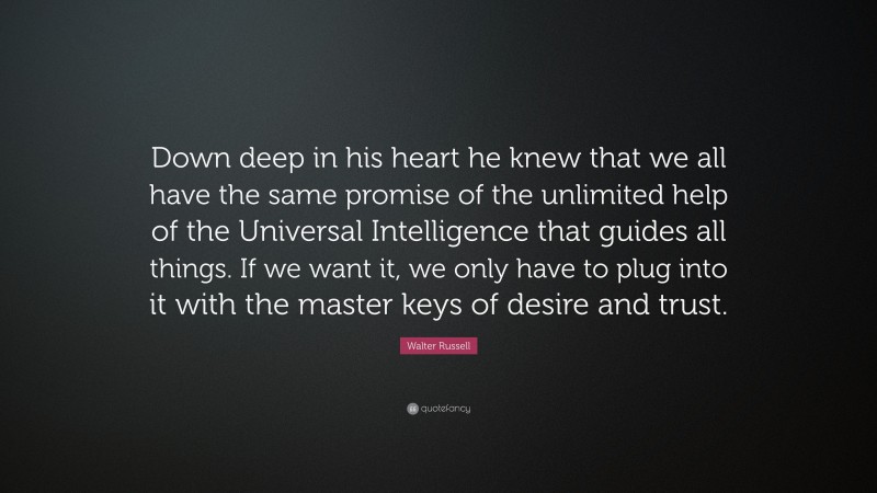 Walter Russell Quote: “Down deep in his heart he knew that we all have the same promise of the unlimited help of the Universal Intelligence that guides all things. If we want it, we only have to plug into it with the master keys of desire and trust.”
