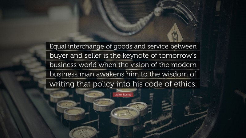 Walter Russell Quote: “Equal interchange of goods and service between buyer and seller is the keynote of tomorrow’s business world when the vision of the modern business man awakens him to the wisdom of writing that policy into his code of ethics.”