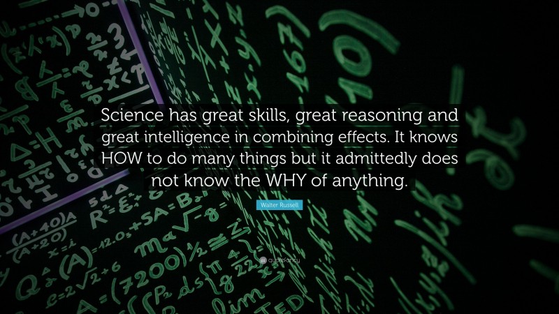 Walter Russell Quote: “Science has great skills, great reasoning and great intelligence in combining effects. It knows HOW to do many things but it admittedly does not know the WHY of anything.”