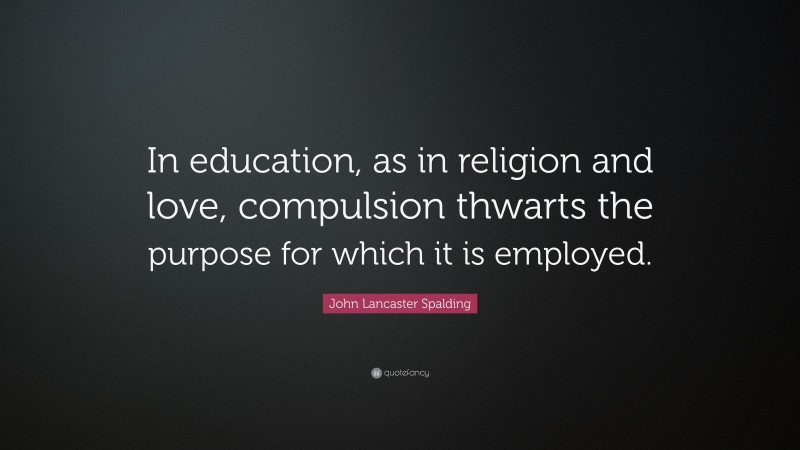 John Lancaster Spalding Quote: “In education, as in religion and love, compulsion thwarts the purpose for which it is employed.”