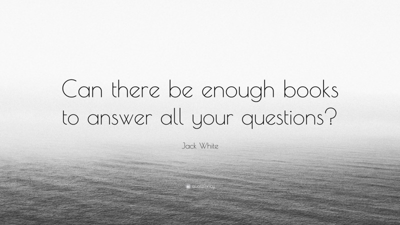 Jack White Quote: “Can there be enough books to answer all your questions?”