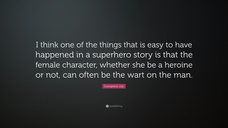 Evangeline Lilly Quote: “I think one of the things that is easy to have happened in a superhero story is that the female character, whether she be a heroine or not, can often be the wart on the man.”