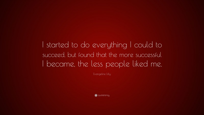 Evangeline Lilly Quote: “I started to do everything I could to succeed, but found that the more successful I became, the less people liked me.”