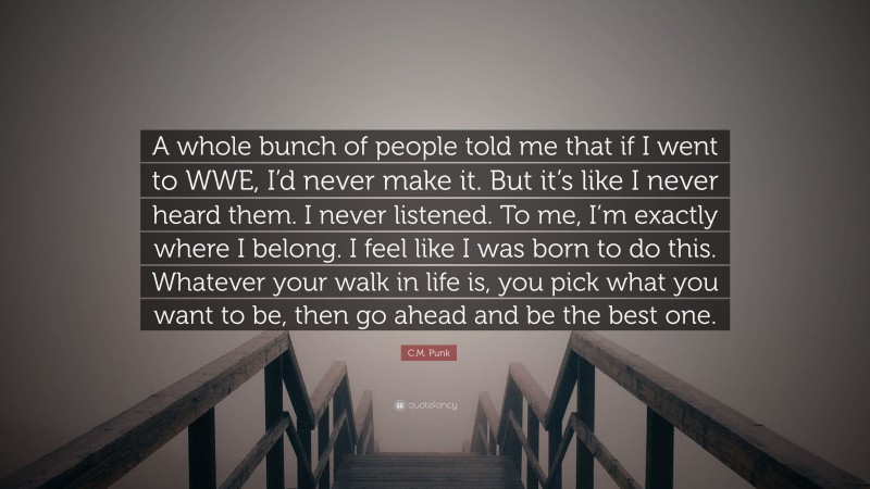 C.M. Punk Quote: “A whole bunch of people told me that if I went to WWE, I’d never make it. But it’s like I never heard them. I never listened. To me, I’m exactly where I belong. I feel like I was born to do this. Whatever your walk in life is, you pick what you want to be, then go ahead and be the best one.”