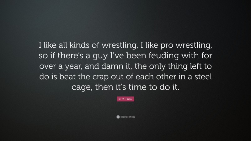 C.M. Punk Quote: “I like all kinds of wrestling, I like pro wrestling, so if there’s a guy I’ve been feuding with for over a year, and damn it, the only thing left to do is beat the crap out of each other in a steel cage, then it’s time to do it.”