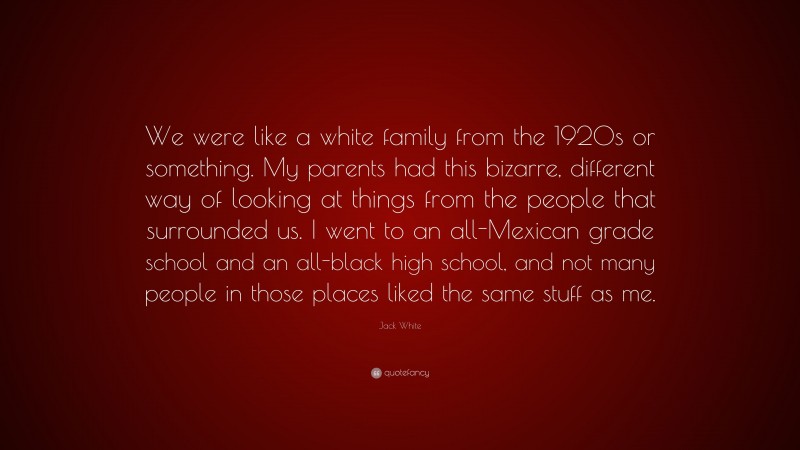 Jack White Quote: “We were like a white family from the 1920s or something. My parents had this bizarre, different way of looking at things from the people that surrounded us. I went to an all-Mexican grade school and an all-black high school, and not many people in those places liked the same stuff as me.”