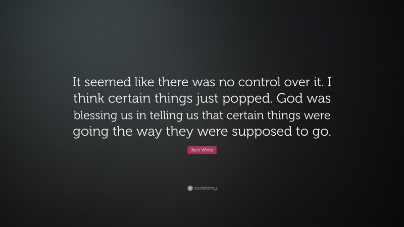 Jack White Quote: “It seemed like there was no control over it. I think certain things just popped. God was blessing us in telling us that certain things were going the way they were supposed to go.”