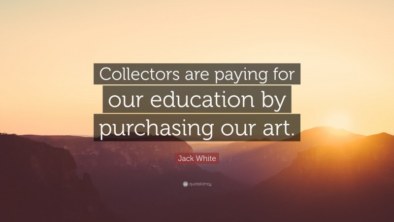 Jack White Quote: “Collectors are paying for our education by purchasing our art.”
