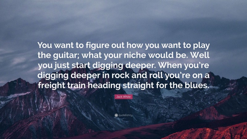 Jack White Quote: “You want to figure out how you want to play the guitar; what your niche would be. Well you just start digging deeper. When you’re digging deeper in rock and roll you’re on a freight train heading straight for the blues.”