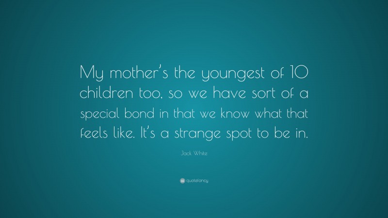 Jack White Quote: “My mother’s the youngest of 10 children too, so we have sort of a special bond in that we know what that feels like. It’s a strange spot to be in.”