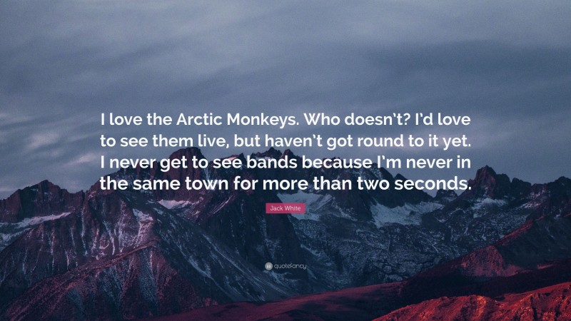 Jack White Quote: “I love the Arctic Monkeys. Who doesn’t? I’d love to see them live, but haven’t got round to it yet. I never get to see bands because I’m never in the same town for more than two seconds.”