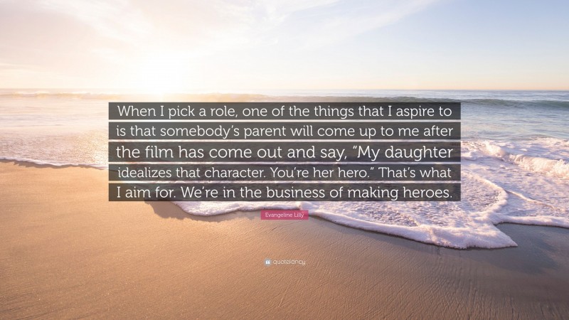 Evangeline Lilly Quote: “When I pick a role, one of the things that I aspire to is that somebody’s parent will come up to me after the film has come out and say, “My daughter idealizes that character. You’re her hero.” That’s what I aim for. We’re in the business of making heroes.”