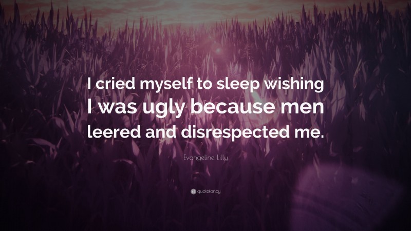 Evangeline Lilly Quote: “I cried myself to sleep wishing I was ugly because men leered and disrespected me.”