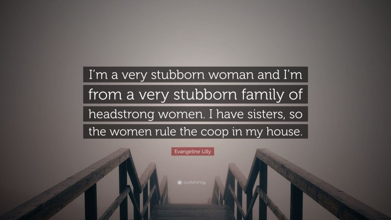 Evangeline Lilly Quote: “I’m a very stubborn woman and I’m from a very stubborn family of headstrong women. I have sisters, so the women rule the coop in my house.”