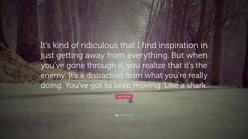 Jack White Quote: “It’s kind of ridiculous that I find inspiration in just getting away from everything. But when you’ve gone through it, you realize that it’s the enemy. It’s a distraction from what you’re really doing. You’ve got to keep moving. Like a shark.”