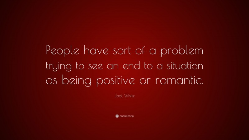Jack White Quote: “People have sort of a problem trying to see an end to a situation as being positive or romantic.”