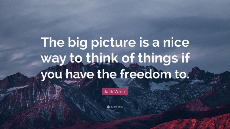 Jack White Quote: “The big picture is a nice way to think of things if you have the freedom to.”