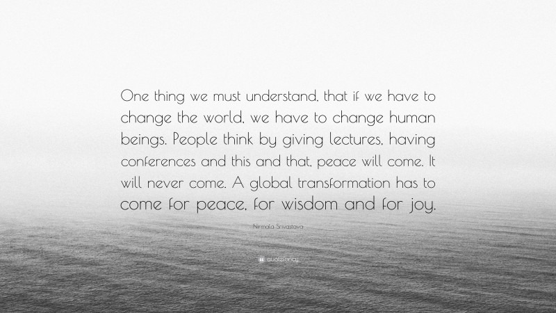 Nirmala Srivastava Quote: “One thing we must understand, that if we have to change the world, we have to change human beings. People think by giving lectures, having conferences and this and that, peace will come. It will never come. A global transformation has to come for peace, for wisdom and for joy.”