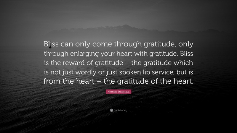 Nirmala Srivastava Quote: “Bliss can only come through gratitude, only through enlarging your heart with gratitude. Bliss is the reward of gratitude – the gratitude which is not just wordly or just spoken lip service, but is from the heart – the gratitude of the heart.”